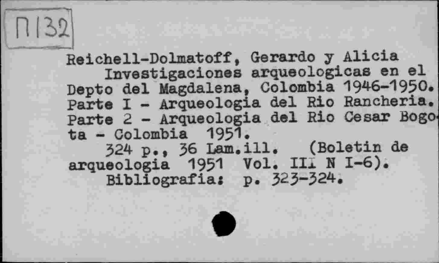 ﻿Reichell-Dolmatoff, Gerardo y Alicia Investigaciones arqueologicas en el Depto del Magdalena, Colombia 1946-1950. Parte I - Arqueologia del Rio Rancheria. Parte 2 - Arqueologia del Rio Cesar Bogota - Colombia 1951»
324 p,, 36 Lam.ill, (Boletin de arqueologia 195^ Vol. III N 1-6).
Bibliografia: p. 323-324.